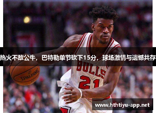 热火不敌公牛，巴特勒单节砍下15分，球场激情与遗憾共存