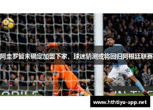 阿圭罗暂未确定加盟下家，球迷猜测或将回归阿根廷联赛